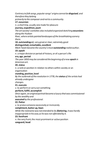 Contrary to folk songs, popular songs’ originscannotbe disguised, and
therefore they belong
primarily to the composer and notto a community.
17. excursion
n. a shorttrip, usually one made for pleasure
journey, expedition, jaunt
The artsociety’s activities also included organized sketching excursions
along the Hudson
River, where artists painted landscapesof the breathtaking scenery
there.
18. outstandingadj. very greator clear; extremely good
distinguished, remarkable, excellent
Mark Twain became the country’smost outstanding realistauthor.
19. epoch
n. a major division or period of history, or of a person’s life
era, age, period
The year 1850 may be considered the beginning of a new epoch in
American art.
20. status
n. a rank or position in relation to others within society or an
organization
standing, position, level
By the outbreak of the revolution in 1778, the statusof the artists had
already undergone
changes.
21. execute
v. to performor carry out something
perform, fulfill, accomplish
Once again, an originalportraitbecame a luxury thatwas commissioned
by the wealthy and
executed by the professional.
22. flatter
v. to praisesomeone excessively or insincerely
compliment, butter up, fawn
While the nickname wasnotintended to be flattering, itwas hardly
inappropriate in hiscase,so he was not offended by it.
23. forefront
n. the very front; the most prominentor active position
vanguard, head
 