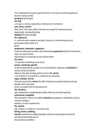 The Enlightenmentwasa period of time in Europe in which people put
human reason atthe
forefront of thought.
24. dub
v. to give a name, especially a nickname, to someone
call, name, entitle
Over time, the style of the intermezzo caughton and wasputon
separately, eventually being
dubbed the opera buffa.
25. exponent
n. a person who supports an idea, theory, or something else and
persuades others that it is
good
proponent, advocate, supporter
France produceda number of outstanding exponentsof the Art Nouveau
style, so many artists
moved there to attempt to learn from them.
26. extol
v. to praisesomething very much
praise, celebrate, glorify
In the United States as well as in GreatBritain, reformers extolled the
virtues of handcrafted
objects, thereby driving up their prices.27. mimic
v. to imitate in a way that is meant to be amusing
copy, imitate, mirror
The tree seemed to mimic the Old Testament prophetJoshua waving
people, with upraised
arms, on toward the Promised Land.
28. intuitive
adj. attained by using feelings rather than by considering facts
instinctive, insightful
The converser’stone can reflect intuitive sympathy or antipathy, lack of
interest, fatigue,
anxiety, or even excitement.
29. caustic
adj. critical in a bitter or sarcastic way
biting, harsh, scathing
Caustic remarkscan offend people, which iswhy people need to be
carefulof whatthey say in
the presence of others.
 