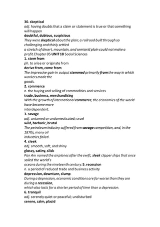 30. skeptical
adj. having doubts that a claim or statement is true or that something
will happen
doubtful, dubious, suspicious
They were skeptical aboutthe plan; a railroad builtthrough so
challenging and thinly settled
a stretch of desert, mountain, and semiarid plain could notmake a
profit.Chapter 05 UNIT18 Social Sciences
1. stemfrom
ph. to arise or originate from
derive from, come from
The impressive gain in output stemmed primarily fromthe way in which
workersmade the
goods.
2. commerce
n. the buying and selling of commodities and services
trade, business, merchandising
With the growth of international commerce, the economiesof the world
have become more
interdependent.
3. savage
adj. untamed or undomesticated; cruel
wild, barbaric, brutal
The petroleum industry suffered from savagecompetition, and, in the
1870s, many oil
industries failed.
4. sleek
adj. smooth, soft, and shiny
glossy, satiny, slick
Pan Am named the airplanesafter the swift, sleek clipper ships that once
sailed the world’s
oceansduring the nineteenth century.5. recession
n. a period of reduced trade and business activity
depression, downturn, slump
During a depression, economic conditionsare far worse than they are
during a recession,
which also lasts for a shorter period of time than a depression.
6. tranquil
adj. serenely quiet or peaceful; undisturbed
serene, calm, placid
 