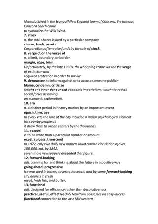 Manufactured in the tranquil New England town of Concord, the famous
Concord Coach came
to symbolize the Wild West.
7. stock
n. the total shares issued by a particular company
shares, funds, assets
Corporationsoften raise fundsby the sale of stock.
8. verge cf. on the verge of
n. a limit, boundary, or border
margin, edge, brim
Unfortunately, by the late 1930s, the whooping crane wason the verge
of extinction and
required protection in order to survive.
9. denouncev. to informagainst or to accusesomeone publicly
blame, condemn, criticize
Knightand Viner denounced economic imperialism, which viewed all
social forcesas having
an economic explanation.
10. era
n. a distinct period in history marked by an important event
epoch, time, age
In every era, the lure of the city included a major psychologicalelement
for country people as
it drew them to urban centersby the thousands.
11. exceed
v. to be more than a particular number or amount
excel, surpass, transcend
In 1872, only two daily newspaperscould claim a circulation of over
100,000, but, by 1892,
seven more newspapers exceeded that figure.
12. forward-looking
adj. planning for and thinking about the futurein a positive way
going ahead, progressive
Ice wasused in hotels, taverns, hospitals, and by some forward-looking
city dealersin fresh
meat, fresh fish, and butter.
13. functional
adj. designed for efficiency rather than decorativeness
practical, useful, effectiveOnly New York possessesan easy-access
functional connection to the vast Midwestern
 