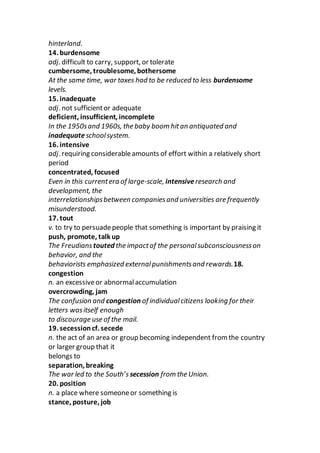 hinterland.
14. burdensome
adj. difficult to carry, support, or tolerate
cumbersome, troublesome, bothersome
At the same time, war taxes had to be reduced to less burdensome
levels.
15. inadequate
adj. not sufficientor adequate
deficient, insufficient, incomplete
In the 1950sand 1960s, the baby boom hitan antiquated and
inadequateschoolsystem.
16. intensive
adj. requiring considerableamounts of effort within a relatively short
period
concentrated, focused
Even in this currentera of large-scale, intensiveresearch and
development, the
interrelationshipsbetween companiesand universities are frequently
misunderstood.
17. tout
v. to try to persuadepeople that something is important by praising it
push, promote, talk up
The Freudians touted the impactof the personalsubconsciousnesson
behavior, and the
behaviorists emphasized externalpunishmentsand rewards.18.
congestion
n. an excessiveor abnormalaccumulation
overcrowding, jam
The confusion and congestion of individualcitizens looking for their
letters wasitself enough
to discourage use of the mail.
19. secessioncf. secede
n. the act of an area or group becoming independent from the country
or larger group that it
belongs to
separation, breaking
The war led to the South’s secession from the Union.
20. position
n. a place where someoneor something is
stance, posture, job
 