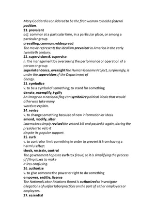 Mary Goddard isconsidered to be the first woman to hold a federal
position.
21. prevalent
adj. common at a particular time, in a particular place, or among a
particular group
prevailing, common, widespread
The movie representsthe idealism prevalent in America in the early
twentieth century.
22. supervisioncf. supervise
n. the management by overseeing the performanceor operation of a
person or group
superintendence, oversightThe HumanGenome Project, surprisingly, is
under the supervision of the Departmentof
Energy.
23. symbolize
v. to be a symbolof something; to stand for something
denote, exemplify, typify
An image on a nationalflag can symbolizepolitical ideals that would
otherwise take many
wordsto explain.
24. revise
v. to changesomething becauseof new information or ideas
amend, modify, alter
Lawmakerssimply revised the vetoed bill and passed it again, daring the
presidentto veto it
despite its popular support.
25. curb
v. to controlor limit something in order to prevent it from having a
harmfuleffect
check, restrain, control
The governmenthopesto curb tax fraud, so it is simplifying the process
of filing taxes to make
it less confusing.
26. authorize
v. to give someonethe power or right to do something
empower, entitle, license
The NationalLabor Relations Board is authorized to investigate
allegations of unfair laborpracticeson the partof either employersor
employees.
27. essential
 