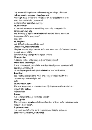 adj. extremely important and necessary; relating to the basic
indispensable, necessary, fundamental
Although there are several variationson the exact formatthat
worksheetscan take, they are all
similar in their essential aspects.
28. encounter
v. to meet someoneor something, especially unexpectedly
come upon, run into
The memory of a past encounter with a snake would make the
impression of the snake much
stronger.
29. illegible
adj. difficult or impossible to read
unreadable, indecipherable
Illegiblehandwriting doesnotindicate a weaknessof character aseven
a quick glance at the
penmanship of George Washington reveals.
30. expertise
n. special skillor knowledgein a particular subject
know-how, knowledge
A new energy policy should be developed and guided by people with
apolitical science and
technology expertise.Chapter 05 UNIT19 Natural Sciences
1. optical
adj. relating to sight or to what one sees; connected with the
relationship between light and
sight
ocular, visual, optic
The new X-ray microscopesconsiderably improve on the resolution
provided by optical
microscopes.
2. panel
n. a rectangular board forming a section
board, pane
The instrumentpanel of a light airplane hasat least a dozen instruments
the pilot must watch.
3. perseverance
n. a continued effortto achieve something despite setbacks
persistence, patience, endurance
 