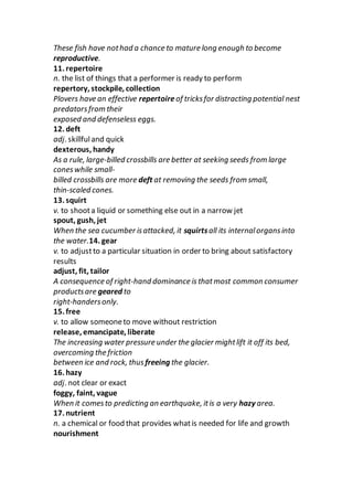 These fish have nothad a chance to mature long enough to become
reproductive.
11. repertoire
n. the list of things that a performer is ready to perform
repertory, stockpile, collection
Plovers have an effective repertoire of tricksfor distracting potential nest
predatorsfrom their
exposed and defenseless eggs.
12. deft
adj. skillfuland quick
dexterous, handy
As a rule, large-billed crossbills are better at seeking seeds from large
coneswhile small-
billed crossbills are more deft at removing the seeds from small,
thin-scaled cones.
13. squirt
v. to shoota liquid or something else out in a narrow jet
spout, gush, jet
When the sea cucumber isattacked, it squirtsall its internalorgansinto
the water.14. gear
v. to adjustto a particular situation in order to bring about satisfactory
results
adjust, fit, tailor
A consequence of right-hand dominance is thatmost common consumer
productsare geared to
right-handersonly.
15. free
v. to allow someoneto move without restriction
release, emancipate, liberate
The increasing water pressure under the glacier mightlift it off its bed,
overcoming the friction
between ice and rock, thus freeing the glacier.
16. hazy
adj. not clear or exact
foggy, faint, vague
When it comesto predicting an earthquake, itis a very hazy area.
17. nutrient
n. a chemical or food that provides whatis needed for life and growth
nourishment
 