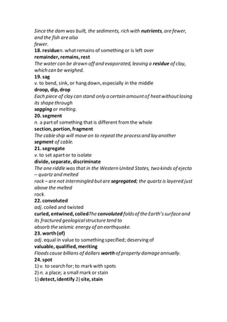Since the dam was built, the sediments, rich with nutrients, are fewer,
and the fish are also
fewer.
18. residuen. whatremains of something or is left over
remainder, remains, rest
The water can be drawn off and evaporated, leaving a residue of clay,
which can be weighed.
19. sag
v. to bend, sink, or hang down, especially in the middle
droop, dip, drop
Each piece of clay can stand only a certain amountof heatwithoutlosing
its shape through
sagging or melting.
20. segment
n. a partof something that is different from the whole
section, portion, fragment
The cable ship will move on to repeatthe processand lay another
segment of cable.
21. segregate
v. to set apartor to isolate
divide, separate, discriminate
The one riddle was that in the Western United States, two kinds of ejecta
– quartz and melted
rock – are not intermingled butare segregated; the quartz is layered just
above the melted
rock.
22. convoluted
adj. coiled and twisted
curled, entwined, coiledThe convoluted foldsof the Earth’ssurface and
its fractured geologicalstructure tend to
absorb the seismic energy of an earthquake.
23. worth(of)
adj. equal in value to something specified; deserving of
valuable, qualified, meriting
Floodscause billions of dollars worth of property damage annually.
24. spot
1) v. to search for; to mark with spots
2) n. a place; a small mark or stain
1) detect, identify 2) site, stain
 