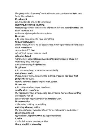 The geographicalcenter of the North American continentis a spot near
Balta, North Dakota.
25. adjacent
adj. lying beside or next to something
adjoining, bordering, touching
Meteorology studiesthe currentsof free air that are not adjacent to the
Earth’ssurface but
which are higher up in the atmosphere.
26. retain
v. to keep or continue to have something
hold, preserve, save
On the moon, there is no air because the moon’sgravitationalfield is too
weak to retain an
atmosphere.27. faint
adj. difficult to see, hear, or smell
pale, dim, faded
Astronomersuse photographyand sighting telescopesto study the
motions of all of the bright
stars and many of the faint ones.
28. glimpse
v. to see something or someonemomentarily
spot, glance, peek
This cometary train, glistening like a string of pearls, had been first
glimpsed only a few
monthsbefore its fatefulimpactwith Jupiter.
29. mutate
v. to changeand develop a new form
modify, alter, transform
The radioactive raysare especially dangerousto humansbecause they
increase the risk of
cancer and can negatively alter and mutateDNA.
30. observation
n. the act of noticing or watching
watching, viewing, notice
The scientist plans experiments, performscalculations, and makes
observationsto test
hypotheses.Chapter 05 UNIT20 Applied Sciences
1. folly
n. a foolish action, practice, or idea
idiocy, stupidity, absurdity
 