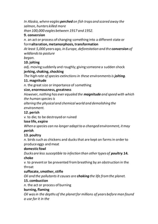 In Alaska, where eagles perched on fish trapsand scared away the
salmon, hunterskilled more
than 100,000 eaglesbetween 1917 and 1952.
9. conversion
n. an act or process of changing something into a different state or
formalteration, metamorphosis, transformation
At least 5,000 yearsago, in Europe, deforestation and the conversion of
wildlandsto pasture
began.
10. jolting
adj. moving suddenly and roughly; giving someonea sudden shock
jerking, shaking, shocking
The high rate of species extinctions in these environmentsis jolting.
11. magnitude
n. the great size or importance of something
size, enormousness, greatness
However, nothing hasever equaled the magnitudeand speed with which
the human species is
altering the physicaland chemicalworld and demolishing the
environment.
12. perish
v. to die; to be destroyed or ruined
lose life, expire
When a species can no longer adaptto a changed environment, itmay
perish.
13. poultry
n. birds such as chickens and ducks that are kept on farms in order to
produceeggs and meat
domestic fowl
Ducksare less susceptible to infection than other typesof poultry.14.
choke
v. to preventor be prevented from breathing by an obstruction in the
throat
suffocate, smother, stifle
Oil and the pollutants it causes are choking the life from the planet.
15. combustion
n. the act or process of burning
burning, flaming
Oil wasin the depthsof the planetfor millions of yearsbefore man found
a use for it in the
 