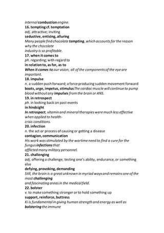 internalcombustion engine.
16. tempting cf. temptation
adj. attractive; inviting
seductive, enticing, alluring
Many people find chocolate tempting, which accountsfor the reason
why the chocolate
industry is so profitable.
17. when it comes to
ph. regarding; with regard to
in relationto, as for, as to
When it comes to our vision, all of the componentsof the eye are
important.
18. impulse
n. a sudden push forward; a forceproducing sudden movement forward
boots, urge, impetus, stimulusThe cardiac muscle willcontinue to pump
blood withoutany impulses from the brain or ANS.
19. in retrospect
ph. in looking back on past events
in hindsight
In retrospect, vitamin and mineraltherapieswere much less effective
when applied to health-
crisis conditions.
20. infection
n. the act or process of causing or getting a disease
contagion, communication
His work wasstimulated by the wartime need to find a cure for the
fungusinfectionsthat
afflicted many military personnel.
21. challenging
adj. offering a challenge; testing one’s ability, endurance, or something
else
defying, provoking, demanding
Still, the brain is a greatunknown in myriad waysand remainsone of the
most challenging
and fascinating areasin the medicalfield.
22. bolster
v. to makesomething stronger or to hold something up
support, reinforce, buttress
Ki is fundamentalin giving human strength and energy aswell as
bolstering the immune
 