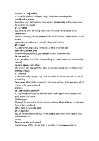 system.23. conjunction
n. a combination of different things that have come together
combination, union
Sometimes, herbalmedicinesare used in conjunction with acupuncture
to magnify its effects.
24. cerebral
adj. relating to or affecting the brain; involving complicated ideas
intellectual
In most cases of epilepsy, cerebral electrical activity, also known asbrain
waves,
demonstratesa characteristically abnormalrhythm.
25. vessel
n. a container, especially for liquids; a ship or large boat
container, holder, ship
An Erlenmeyer flask is a glass vessel used in chemistry labs.
26. neutralize
v. to cancel out the effect of something; to make a substancechemically
neutral
negate, counteract, offset
The insects can neutralize or alter the poisonoussubstancesthat certain
plants produce.
27. nucleus
n. the positively charged tiny central part of an atom; the central partof
something
heart, coreMostof the mass of an atom is made up of the nucleus, which
containsthe neutronsand
protons.
28. alchemist cf. alchemy
n. a scientist who tried to discover how to change ordinary metal into
gold, especially in the
Middle Ages
Through the centuries, the dream of medieval alchemistswasto discover
how to turn lead and
other base metals into gold.
29. renowned
adj. known and admired by a lot of people, especially for a special skill,
achievement, or
quality
famous, celebrated, noted
His discovery of the electric light is whathe is most renowned for.
 