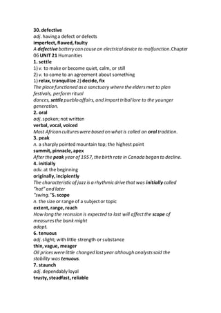 30. defective
adj. having a defect or defects
imperfect, flawed, faulty
A defective battery can cause an electricaldevice to malfunction.Chapter
06 UNIT 21 Humanities
1. settle
1) v. to make or become quiet, calm, or still
2) v. to come to an agreement about something
1) relax, tranquilize 2) decide, fix
The place functioned asa sanctuary where the eldersmet to plan
festivals, perform ritual
dances, settlepueblo affairs, and imparttriballore to the younger
generation.
2. oral
adj. spoken; not written
verbal, vocal, voiced
Most African cultureswere based on whatis called an oral tradition.
3. peak
n. a sharply pointed mountain top; the highest point
summit, pinnacle, apex
After the peak year of 1957, the birth rate in Canada began to decline.
4. initially
adv. at the beginning
originally, incipiently
The characteristic of jazz is a rhythmic drive that was initially called
“hot” and later
“swing.”5. scope
n. the size or range of a subjector topic
extent, range, reach
How long the recession is expected to last will affectthe scope of
measuresthe bank might
adopt.
6. tenuous
adj. slight; with little strength or substance
thin, vague, meager
Oil priceswere little changed lastyear although analystssaid the
stability was tenuous.
7. staunch
adj. dependably loyal
trusty, steadfast, reliable
 