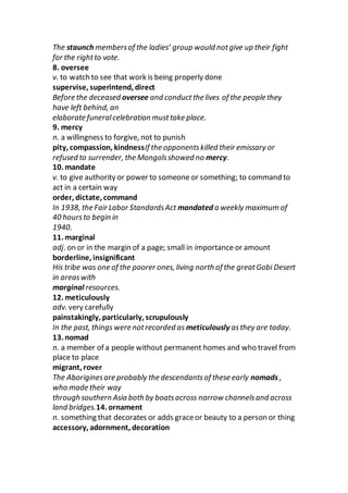 The staunch membersof the ladies’ group would notgive up their fight
for the rightto vote.
8. oversee
v. to watch to see that work is being properly done
supervise, superintend, direct
Before the deceased oversee and conductthe lives of the people they
have left behind, an
elaborate funeralcelebration musttake place.
9. mercy
n. a willingness to forgive, not to punish
pity, compassion, kindnessIf the opponentskilled their emissary or
refused to surrender, the Mongolsshowed no mercy.
10. mandate
v. to give authority or power to someone or something; to command to
act in a certain way
order, dictate, command
In 1938, the Fair Labor StandardsAct mandated a weekly maximum of
40 hoursto begin in
1940.
11. marginal
adj. on or in the margin of a page; small in importance or amount
borderline, insignificant
His tribe was one of the poorer ones, living north of the greatGobi Desert
in areaswith
marginal resources.
12. meticulously
adv. very carefully
painstakingly, particularly, scrupulously
In the past, things were notrecorded as meticulously asthey are today.
13. nomad
n. a member of a people without permanent homes and who travel from
place to place
migrant, rover
The Aboriginesare probably the descendantsof these early nomads ,
who made their way
through southern Asia both by boatsacross narrow channelsand across
land bridges.14. ornament
n. something that decorates or adds graceor beauty to a person or thing
accessory, adornment, decoration
 