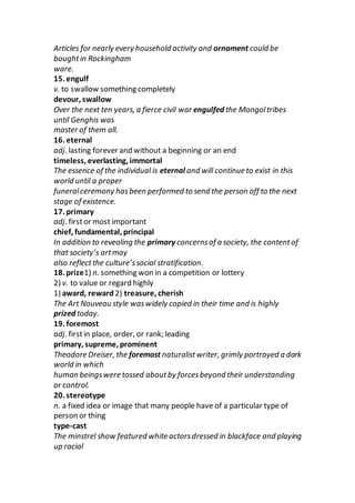 Articles for nearly every household activity and ornament could be
boughtin Rockingham
ware.
15. engulf
v. to swallow something completely
devour, swallow
Over the next ten years, a fierce civil war engulfed the Mongoltribes
until Genghis was
master of them all.
16. eternal
adj. lasting forever and without a beginning or an end
timeless, everlasting, immortal
The essence of the individual is eternal and will continue to exist in this
world until a proper
funeralceremony hasbeen performed to send the person off to the next
stage of existence.
17. primary
adj. firstor most important
chief, fundamental, principal
In addition to revealing the primary concernsof a society, the contentof
that society’s artmay
also reflectthe culture’ssocial stratification.
18. prize1) n. something won in a competition or lottery
2) v. to value or regard highly
1) award, reward 2) treasure, cherish
The Art Nouveau style waswidely copied in their time and is highly
prized today.
19. foremost
adj. firstin place, order, or rank; leading
primary, supreme, prominent
Theodore Dreiser, the foremost naturalistwriter, grimly portrayed a dark
world in which
human beingswere tossed aboutby forcesbeyond their understanding
or control.
20. stereotype
n. a fixed idea or image that many people have of a particular type of
person or thing
type-cast
The minstrel show featured white actorsdressed in blackface and playing
up racial
 