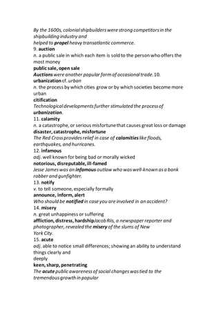 By the 1600s, colonialshipbuilderswere strong competitorsin the
shipbuilding industry and
helped to propel heavy transatlantic commerce.
9. auction
n. a public sale in which each item is sold to the person who offers the
most money
public sale, open sale
Auctionswere another popular form of occasionaltrade.10.
urbanization cf. urban
n. the process by which cities grow or by which societies become more
urban
citification
Technologicaldevelopmentsfurther stimulated the processof
urbanization.
11. calamity
n. a catastrophe, or serious misfortunethat causes great loss or damage
disaster, catastrophe, misfortune
The Red Crossprovidesrelief in case of calamitieslike floods,
earthquakes, and hurricanes.
12. infamous
adj. well known for being bad or morally wicked
notorious, disreputable, ill-famed
Jesse Jameswas an infamous outlaw who waswell-known asa bank
robber and gunfighter.
13. notify
v. to tell someone, especially formally
announce, inform, alert
Who should be notified in case you are involved in an accident?
14. misery
n. great unhappiness or suffering
affliction, distress, hardshipJacobRiis, a newspaper reporter and
photographer, revealed the misery of the slums of New
York City.
15. acute
adj. able to notice small differences; showing an ability to understand
things clearly and
deeply
keen, sharp, penetrating
The acutepublic awarenessof social changeswastied to the
tremendousgrowth in popular
 