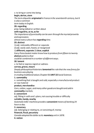 v. to bring or come into being
begin, derive, stem
The term etiquette originated in France in the seventeenth century, butit
is also a common
term today in English.
28. regarding
prep. being talked or written about
withregardto, as to, as for
The importance of punctuality can be seen through the myriad proverbs
and expressions
almost every culture has regarding time.
29. distinct
1) adj. noticeably different or separate
2) adj. easily seen, heard, or recognized
1) different, separate 2) clear, explicit
Every Pomo basket maker knew how to produce from fifteen to twenty
distinct patternsthat
could be combined in a number of differentways.
30. lament
v. to feel or express regret or sadness
sorrow, grieve, mourn
Deeply philosophicalhistorians lamented the role that the new frenzy for
business wasplaying
in eroding traditionalvalues.Chapter 06 UNIT 22 Social Sciences
1. commodity
n. something that is bought and sold, especially a manufactured product
or raw material
product, merchandise
Corn, cotton, sugar, and many other goodsare boughtand sold in
commodity markets.
2. convenient
adj. fitting in with one’s plans; not causing trouble or difficulty
suitable, handy, nearby
Automatic teller machinesprovide a convenient meansof banking 24
hoursa day.
3. monetary
adj. belonging or relating to, or consisting of, money
financial, fiscal, pecuniary
Canada adopted the dollar asits monetary unit in 1878.
4. notion
 