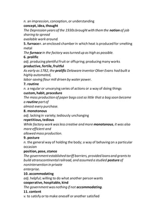 n. an impression, conception, or understanding
concept, idea, thought
The Depression yearsof the 1930sbroughtwith them the notion of job
sharing to spread
available work around.
5. furnacen. an enclosed chamber in which heat is produced for smelting
metal
The furnacein the factory wasturned up as high as possible.
6. prolific
adj. producing plentiful fruit or offspring; producing many works
productive, fertile, fruitful
As early as 1782, the prolific Delaware inventor Oliver Evans had built a
highly automated,
labor-saving flour mill driven by water power.
7. routine
n. a regular or unvarying series of actions or a way of doing things
custom, habit, procedure
The mass production of paper bagscostso little that a bag soon became
a routinepartof
almost every purchase.
8. monotonous
adj. lacking in variety; tediously unchanging
repetitious, tedious
While factory work waslesscreative and more monotonous, it was also
more efficient and
allowed mass production.
9. posture
n. the general way of holding the body; a way of behaving on a particular
occasion
position, pose, stance
The governmentestablished tariff barriers, provided loansand grantsto
build atranscontinentalrailroad, and assumed a studied postureof
nonintervention in private
enterprise.
10. accommodating
adj. helpful; willing to do what another person wants
cooperative, hospitable, kind
The governmentwasnothing if not accommodating.
11. content
v. to satisfy or to make oneself or another satisfied
 