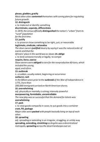 please, gladden, gratify
Most other cities contented themselves with zoning plansfor regulating
future growth.
12. distinguish
v. to makeout or identify something
discriminate, separate, differentiate
In 1870, the censusofficially distinguished the nation’s “urban” from its
“rural” population
for the first time.
13. justify
v. to proveor show something to be right, just, or reasonable
legitimate, vindicate, rationalize
The slave ownersjustified slavery by saying it wasthe naturalorder of
events and thatthe
Africans’ place in the world wasas slaves.14. oblige
v. to bind someonemorally or legally; to compel
require, force, coerce
Slave ownerswere obliged to care for the nonproductive Africans, which
included the young,
aged, and infirm.
15. outbreak
n. a sudden, usually violent, beginning or occurrence
outburst, rash
In the fifteen yearsprior to the outbreak of the War of Independence in
1775, more than
200,000 immigrantsarrived on North American shores.
16. overwhelming
adj. physically or mentally crushing; intensely powerful
overpowering, formidable, uncontrollable
The new play wasso successfulthat the demand for tickets was
overwhelming.
17. pack
v. to stow goods compactly in cases; to put goods into a container
cram, fill, package
Major cities were packed with people basically living on top of each
other.
18. sprawling
adj. spreading or extending in an irregular, straggling, or untidy way
spreading, extending, stretchingLosAngeleswasa decentralized
metropolis, sprawling acrossthe desertlandscape over an
 