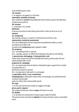 area of 400 square miles.
19. counter
v. to oppose, act against, or hit back
contradict, retaliate, frustrate
One method to counter desertification that is being used is the planting
of leguminousplants.
20. senator
n. a member of a senate
politician
A person must be at least thirty yearsold in order to serve as a U.S.
senator.
21. temporary
adj. lasting, acting, or used for a limited period of time only
momentary, transient, provisional
The city of Memphis wasan importantConfederate military center
during the Civil War and
served as the temporary state capitalin 1862.
22. property
1) n. something which is owned
2) n. a quality, power, or effect that belongs naturally to something
1) possessions, belongings 2) characteristic, trait
Fewer than 25 percentof the 245,000 whotook up land under the act
obtained finaltitle to the
property.23. campaign
1) n. an organized series of actions intended to gain supportfor or build
up opposition to a
particular practice or group
2) v. to organizeor take part in a campaign
1) operation, drive 2) run, electioneer
Campaigning on television means that, increasingly, our politicalworld
containsmemorable
picturesrather than memorable words.
24. urge
v. to try very hard to persuade; to suggeststrongly
press, push, request
The League of Women Voters urges all citizens to vote.
25. deploy
v. to spread out and position troops to get ready for battle
The generalwasreluctantto deploy his troopsinto the enemy-controlled
town.
 