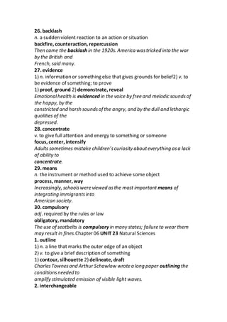26. backlash
n. a sudden violent reaction to an action or situation
backfire, counteraction, repercussion
Then came the backlash in the 1920s. America wastricked into the war
by the British and
French, said many.
27. evidence
1) n. information or something else that gives grounds for belief2) v. to
be evidence of something; to prove
1) proof, ground 2) demonstrate, reveal
Emotionalhealth is evidenced in the voice by free and melodic soundsof
the happy, by the
constricted and harsh soundsof the angry, and by the dull and lethargic
qualities of the
depressed.
28. concentrate
v. to give full attention and energy to something or someone
focus, center, intensify
Adults sometimes mistake children’scuriosity abouteverything asa lack
of ability to
concentrate.
29. means
n. the instrument or method used to achieve some object
process, manner, way
Increasingly, schoolswere viewed asthe most important means of
integrating immigrantsinto
American society.
30. compulsory
adj. required by the rules or law
obligatory, mandatory
The use of seatbelts is compulsory in many states; failure to wear them
may result in fines.Chapter 06 UNIT 23 Natural Sciences
1. outline
1) n. a line that marks the outer edge of an object
2) v. to give a brief description of something
1) contour, silhouette 2) delineate, draft
CharlesTownesand Arthur Schawlow wrote a long paper outlining the
conditionsneeded to
amplify stimulated emission of visible light waves.
2. interchangeable
 
