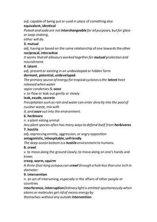 adj. capable of being put or used in place of something else
equivalent, identical
Potash and soda are not interchangeable for allpurposes, butfor glass-
or soap-making,
either will do.
3. mutual
adj. having or based on the same relationship of one towards theother
reciprocal, interactive
It seems thatall allosaursworked together for mutual protection and
nourishment.
4. latent
adj. presentor existing in an undeveloped or hidden form
dormant, potential, undeveloped
The primary source of energy for tropicalcyclonesisthe latent heat
released when water
vapor condenses.5. ooze
v. to flow or leak out gently or slowly
leak, exude, secrete
Precipitation such as rain and water can enter directly into the poolof
nuclear waste, mix with
it, and ooze out into the environment.
6. herbivore
n. a plant-eating animal
Any plant species often has many waysto defend itself from herbivores.
7. hostile
adj. expressing enmity, aggression, or angry opposition
antagonistic, inhospitable, unfriendly
The deep-ocean bottom isa hostileenvironmentto humans.
8. crawl
v. to movealong the ground slowly; to movealong on one’s hands and
knees
creep, worm, squirm
A three-foot-long octopuscan crawl through a hole less than one inch in
diameter.
9. intervention
n. an act of intervening, especially in the affairs of other people or
countries
interference, interruptionOrdinarylightis emitted spontaneously when
atoms or molecules get rid of excess energy by
themselves withoutany outside intervention.
 