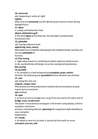 10. nocturnal
adj. happening or active at night
nightly
Most mice are nocturnal, butthe African grassmouse is active during
daylighthours.
11. abyss
n. a deep and bottomless hole
abysm, bottomless gulf
In the dark abyssof the deep sea, the only light is produced by
luminescent fish.
12. palatable
adj. having a pleasant taste
appetizing, tasty, savory
Menhaden are a small fish belonging to the haddock family, butthey are
not very palatableto
humans.
13. fine-tuning
n. slightadjustments to something to obtain optimum performance
In the world of birds, bill design is a prime example of evolutionary
fine-tuning.
14. grumble
v. to complain in a bad-tempered waycomplain, gripe, mutter
His letter the following year grumbled thathis livestock was all dead.
15. sole
adj. being the only one
singular, unique, lone
Pheromonesare the predominantmedium of communication among
insects butare rarely the
sole method.
16. span
v. to forman arch or bridgeover; to go from one end to the other end of
bridge, cross, stretchover
The plover’smost famousstratagem is the broken-wing display, which is
actually a continuum
of injury-mimicking behavior spanning the range from slightdisability to
near-complete
helplessness.
17. invade
v. to attack or overrun; to enter a country by forcewith an army
encroach, overrun, raid
 
