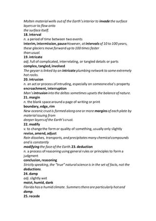 Molten materialwells outof the Earth’sinterior to invadethe surface
layersor to flow onto
the surface itself.
18. interval
n. a period of time between two events
interim, intermission, pauseHowever, atintervalsof 10 to 100 years,
these glaciers move forward up to 100 times faster
than usual.
19. intricate
adj. full of complicated, interrelating, or tangled details or parts
complex, tangled, involved
The geyser is linked by an intricate plumbing network to some extremely
hot rocks.
20. intrusion
n. an act or process of intruding, especially on someoneelse’s property
encroachment, interruption
Man’sintrusion into the deltas sometimes upsets the balance of nature.
21. margin
n. the blank spacearound a page of writing or print
boundary, edge, rim
New oceanic crustis formed along one or more marginsof each plate by
materialissuing from
deeper layersof the Earth’scrust.
22. modify
v. to changethe formor quality of something, usually only slightly
revise, amend, adjust
Rain dissolves, transports, and precipitatesmany chemicalcompounds
and is constantly
modifying the face of the Earth.23. deduction
n. a process of reasoning using general rules or principles to form a
judgment
conclusion, reasoning
Strictly speaking, the “true” naturalscience is in the set of facts, not the
deductions.
24. damp
adj. slightly wet
moist, humid, dank
Florida hasa humid climate. Summersthere are particularly hotand
damp.
25. recede
 