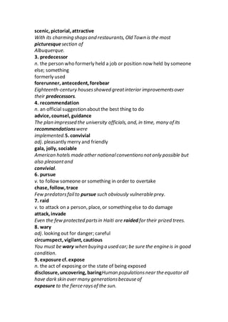 scenic, pictorial, attractive
With its charming shopsand restaurants, Old Town is the most
picturesquesection of
Albuquerque.
3. predecessor
n. the person who formerly held a job or position now held by someone
else; something
formerly used
forerunner, antecedent, forebear
Eighteenth-century housesshowed greatinterior improvementsover
their predecessors.
4. recommendation
n. an official suggestion aboutthe best thing to do
advice, counsel, guidance
The plan impressed the university officials, and, in time, many of its
recommendationswere
implemented.5. convivial
adj. pleasantly merry and friendly
gala, jolly, sociable
American hotels made other nationalconventionsnotonly possible but
also pleasantand
convivial.
6. pursue
v. to follow someone or something in order to overtake
chase, follow, trace
Few predatorsfailto pursue such obviously vulnerable prey.
7. raid
v. to attack on a person, place, or something else to do damage
attack, invade
Even the few protected partsin Haiti are raided for their prized trees.
8. wary
adj. looking out for danger; careful
circumspect, vigilant, cautious
You must be wary when buying a used car; be sure the engine is in good
condition.
9. exposure cf. expose
n. the act of exposing or the state of being exposed
disclosure, uncovering, baringHuman populationsnear the equator all
have dark skin over many generationsbecause of
exposure to the fierce raysof the sun.
 