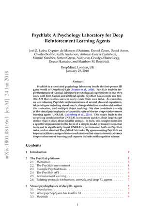 Psychlab: A Psychology Laboratory for Deep
Reinforcement Learning Agents
Joel Z. Leibo, Cyprien de Masson d’Autume, Daniel Zoran, David Amos,
Charles Beattie, Keith Anderson, Antonio García Castañeda,
Manuel Sanchez, Simon Green, Audrunas Gruslys, Shane Legg,
Demis Hassabis, and Matthew M. Botvinick
DeepMind, London, UK
January 25, 2018
Abstract
Psychlab is a simulated psychology laboratory inside the ﬁrst-person 3D
game world of DeepMind Lab (Beattie et al., 2016). Psychlab enables im-
plementations of classical laboratory psychological experiments so that they
work with both human and artiﬁcial agents. Psychlab has a simple and ﬂex-
ible API that enables users to easily create their own tasks. As examples,
we are releasing Psychlab implementations of several classical experimen-
tal paradigms including visual search, change detection, random dot motion
discrimination, and multiple object tracking. We also contribute a study
of the visual psychophysics of a speciﬁc state-of-the-art deep reinforcement
learning agent: UNREAL (Jaderberg et al., 2016). This study leads to the
surprising conclusion that UNREAL learns more quickly about larger target
stimuli than it does about smaller stimuli. In turn, this insight motivates
a speciﬁc improvement in the form of a simple model of foveal vision that
turns out to signiﬁcantly boost UNREAL’s performance, both on Psychlab
tasks, and on standard DeepMind Lab tasks. By open-sourcing Psychlab we
hope to facilitate a range of future such studies that simultaneously advance
deep reinforcement learning and improve its links with cognitive science.
Contents
1 Introduction 2
2 The Psychlab platform 3
2.1 Motivation . . . . . . . . . . . . . . . . . . . . . . . . . . . . . . . . . . 3
2.2 The Psychlab environment . . . . . . . . . . . . . . . . . . . . . . . . . 4
2.3 Example Psychlab tasks . . . . . . . . . . . . . . . . . . . . . . . . . . 5
2.4 The Psychlab API . . . . . . . . . . . . . . . . . . . . . . . . . . . . . . 6
2.5 Reinforcement learning . . . . . . . . . . . . . . . . . . . . . . . . . . . 6
2.6 Relating protocols for humans, animals, and deep RL agents . . . . . 7
3 Visual psychophysics of deep RL agents 7
3.1 Introduction . . . . . . . . . . . . . . . . . . . . . . . . . . . . . . . . . 7
3.2 What psychophysics has to oﬀer AI . . . . . . . . . . . . . . . . . . . . 8
3.3 Methods . . . . . . . . . . . . . . . . . . . . . . . . . . . . . . . . . . . 9
1
arXiv:1801.08116v1[cs.AI]24Jan2018
 
