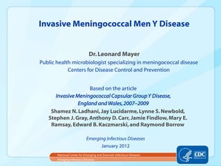 Dr.Leonard Mayer
Public health microbiologist specializing in meningococcal disease
Centers for Disease Control and Prevention
Invasive Meningococcal Men Y Disease
Emerging Infectious Diseases
National Center for Emerging and Zoonotic Infectious Diseases
Emerging Infectious Diseases
January 2012
Based on the article
Invasive Meningococcal Capsular GroupY Disease,
England and Wales,2007–2009
Shamez N.Ladhani,Jay Lucidarme,Lynne S.Newbold,
Stephen J.Gray,Anthony D. Carr,Jamie Findlow,Mary E.
Ramsay,Edward B. Kaczmarski,and Raymond Borrow
 