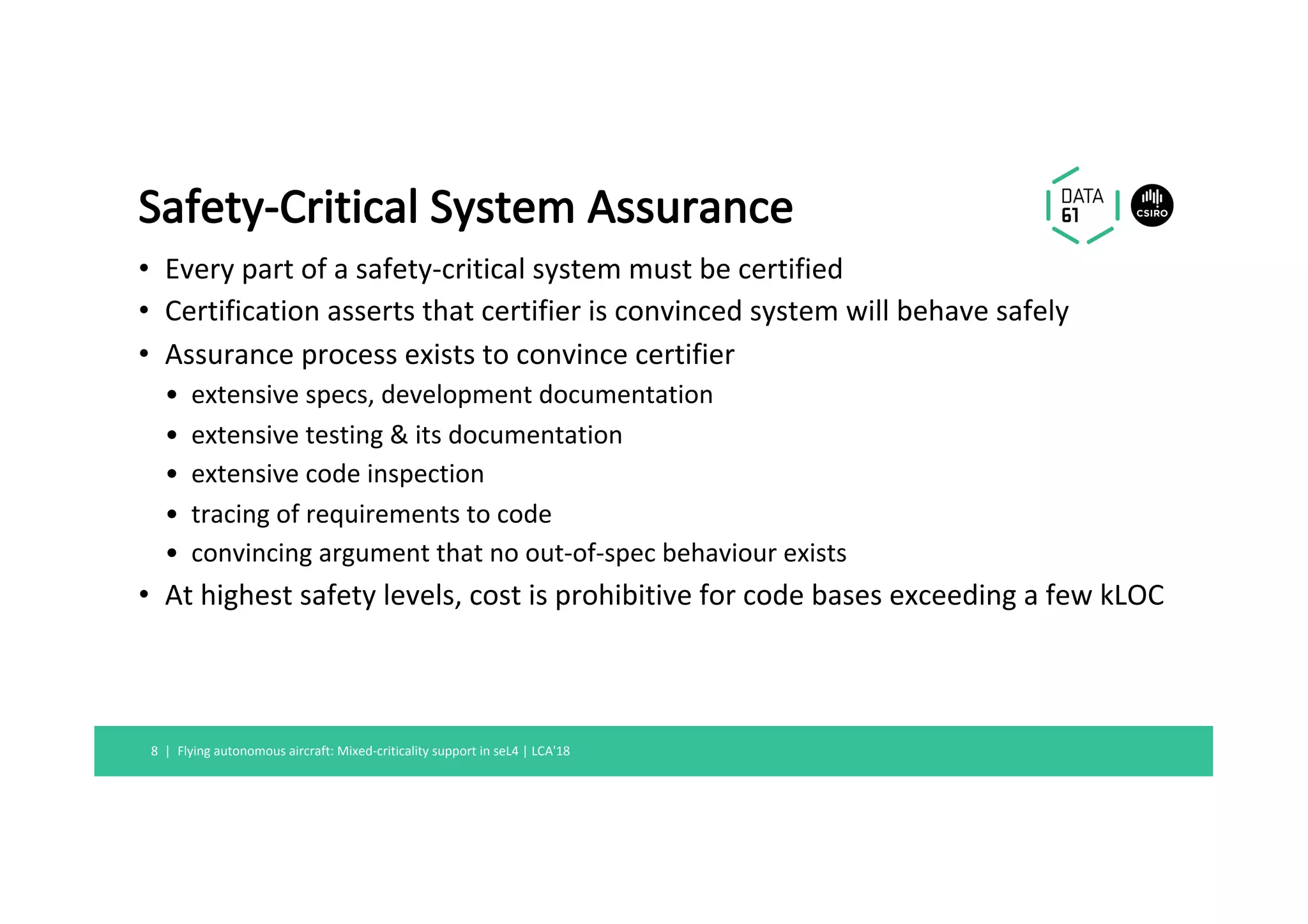 Safety-Critical	System	Assurance	
•  Every	part	of	a	safety-critical	system	must	be	certified	
•  Certification	asserts	that	certifier	is	convinced	system	will	behave	safely	
•  Assurance	process	exists	to	convince	certifier	
•  extensive	specs,	development	documentation	
•  extensive	testing	&	its	documentation	
•  extensive	code	inspection	
•  tracing	of	requirements	to	code	
•  convincing	argument	that	no	out-of-spec	behaviour	exists	
•  At	highest	safety	levels,	cost	is	prohibitive	for	code	bases	exceeding	a	few	kLOC	
Flying	autonomous	aircraft:	Mixed-criticality	support	in	seL4	|	LCA'18	8		|	
 