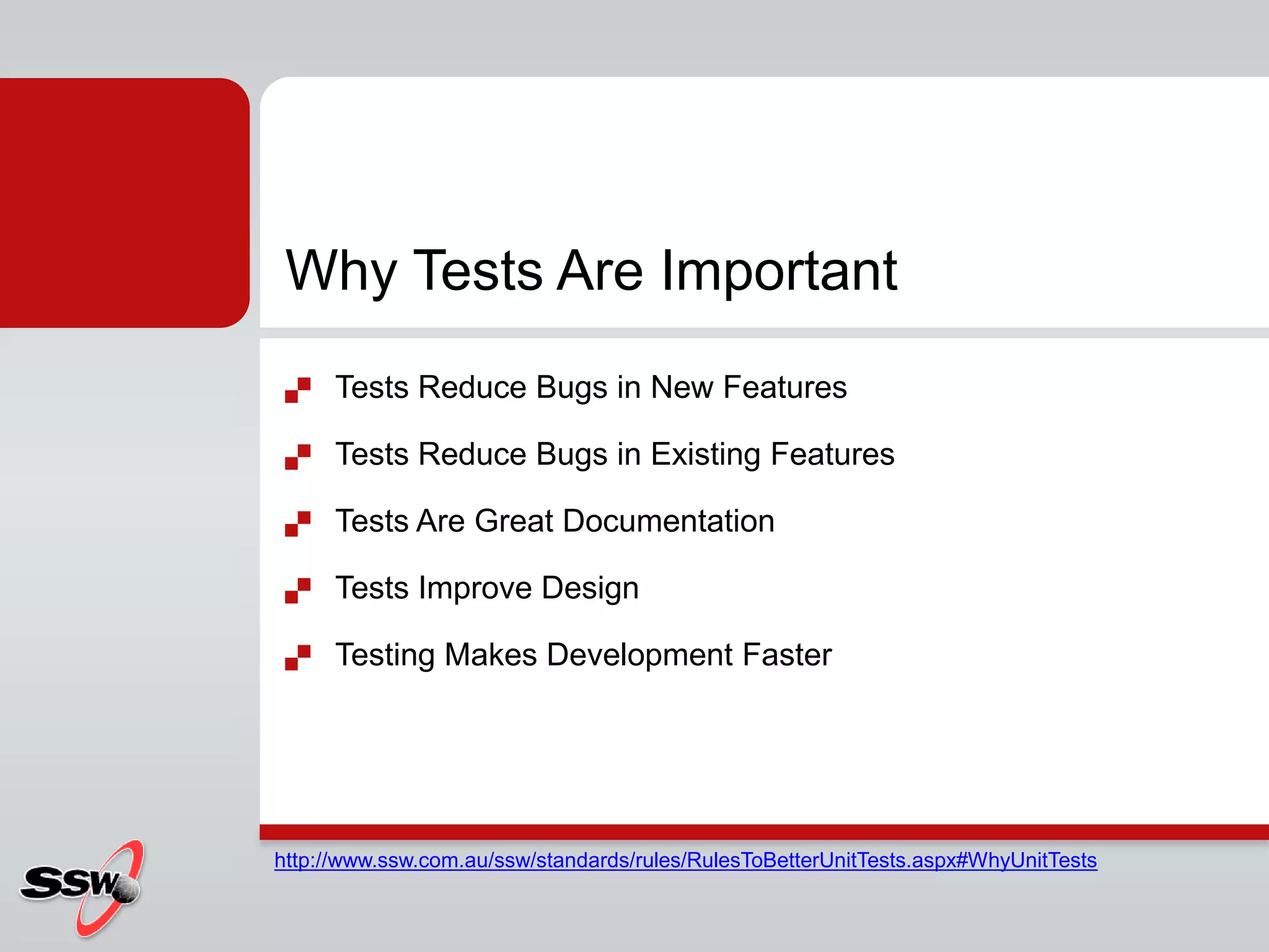 Why Tests Are Important
 Tests Reduce Bugs in New Features
 Tests Reduce Bugs in Existing Features
 Tests Are Great Documentation
 Tests Improve Design
 Testing Makes Development Faster
http://www.ssw.com.au/ssw/standards/rules/RulesToBetterUnitTests.aspx#WhyUnitTests
 