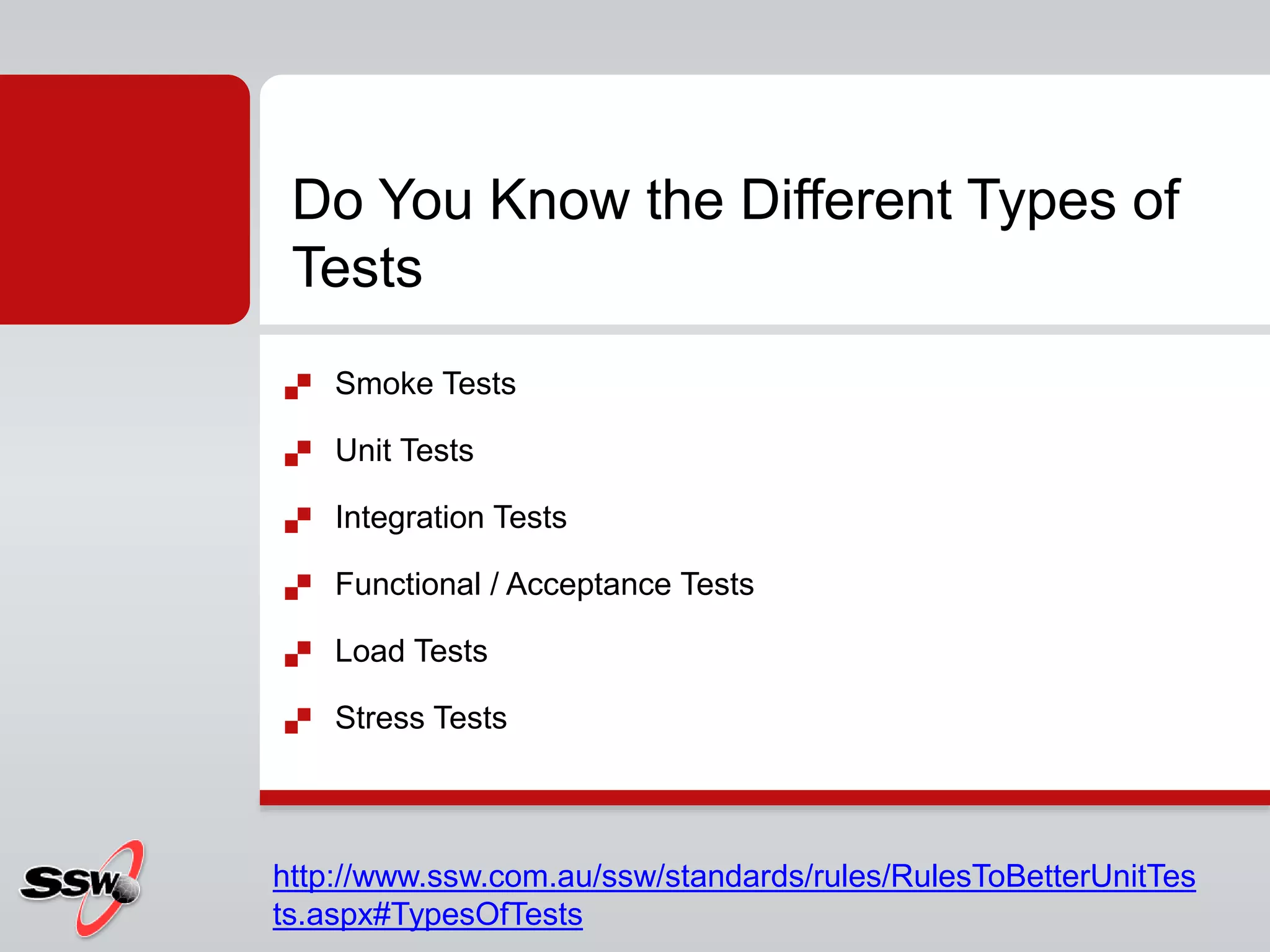  Smoke Tests
 Unit Tests
 Integration Tests
 Functional / Acceptance Tests
 Load Tests
 Stress Tests
Do You Know the Different Types of
Tests
http://www.ssw.com.au/ssw/standards/rules/RulesToBetterUnitTes
ts.aspx#TypesOfTests
 