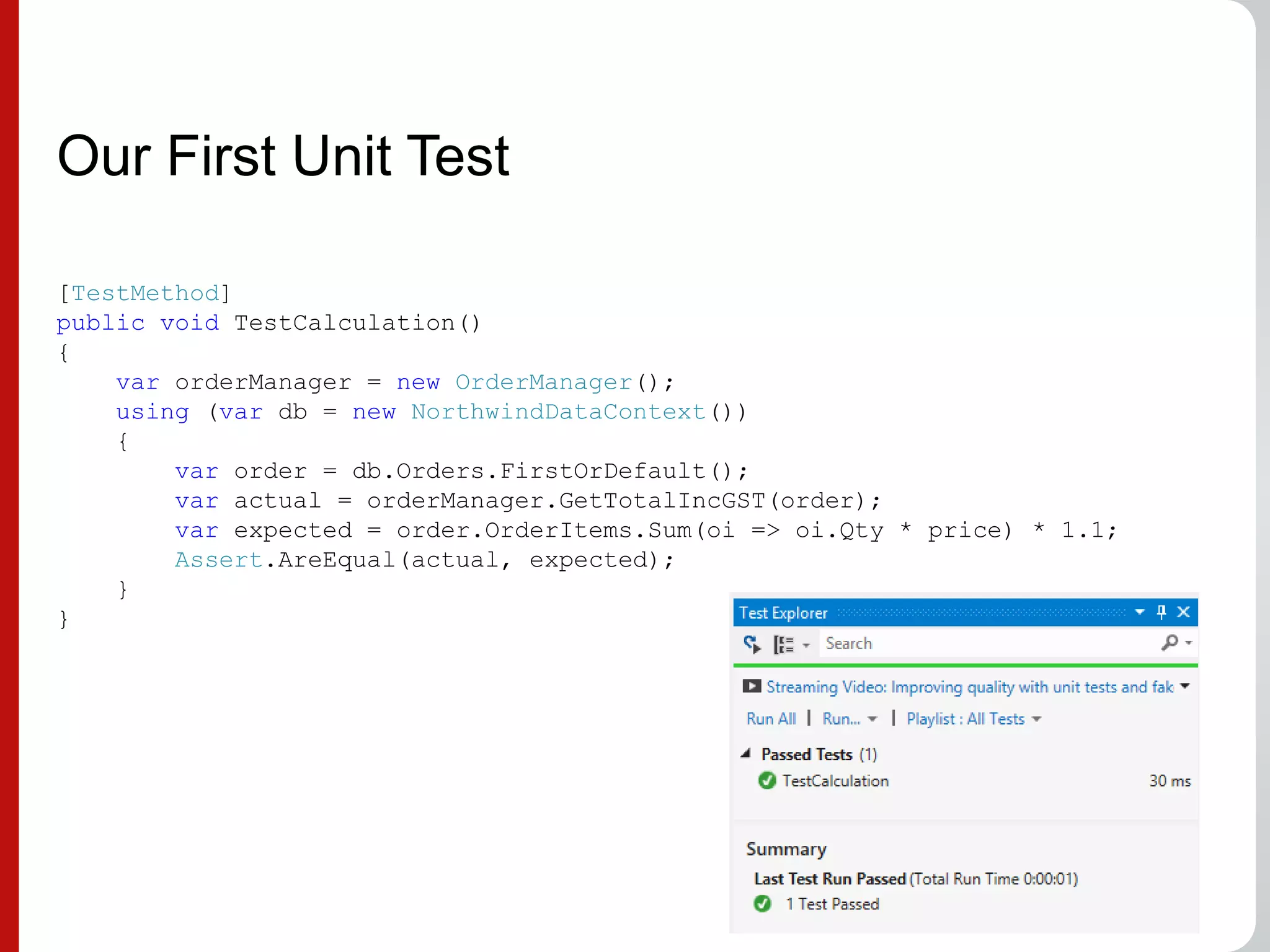 Our First Unit Test
[TestMethod]
public void TestCalculation()
{
var orderManager = new OrderManager();
using (var db = new NorthwindDataContext())
{
var order = db.Orders.FirstOrDefault();
var actual = orderManager.GetTotalIncGST(order);
var expected = order.OrderItems.Sum(oi => oi.Qty * price) * 1.1;
Assert.AreEqual(actual, expected);
}
}
 