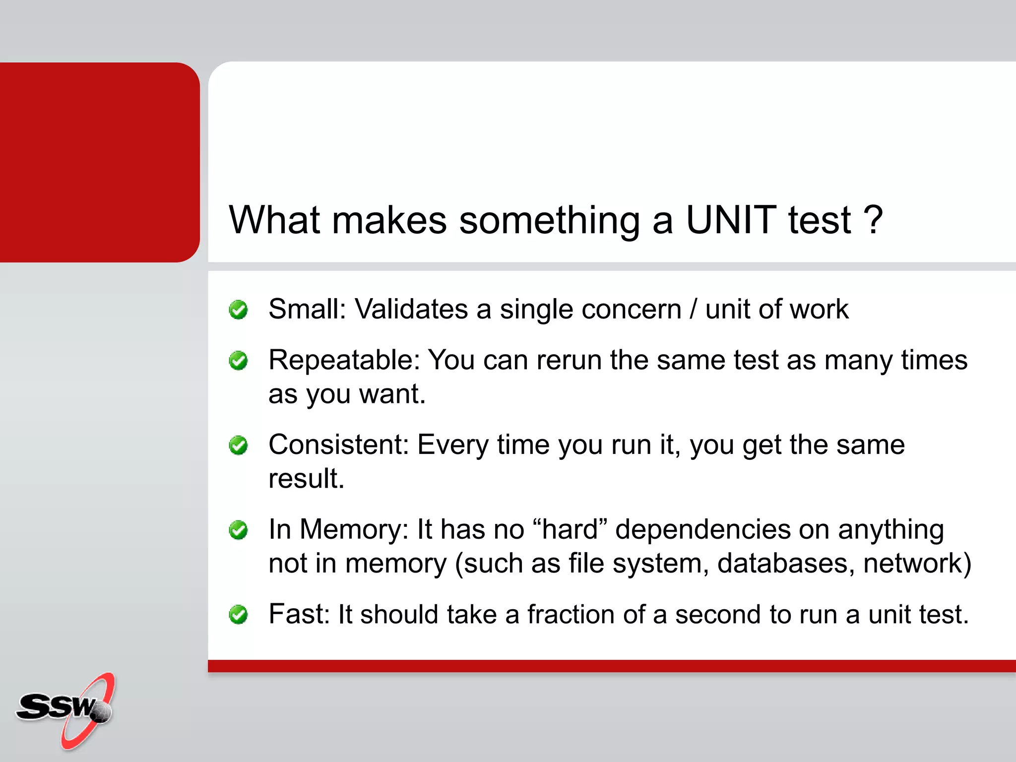 What makes something a UNIT test ?
Small: Validates a single concern / unit of work
Repeatable: You can rerun the same test as many times
as you want.
Consistent: Every time you run it, you get the same
result.
In Memory: It has no “hard” dependencies on anything
not in memory (such as file system, databases, network)
Fast: It should take a fraction of a second to run a unit test.
 