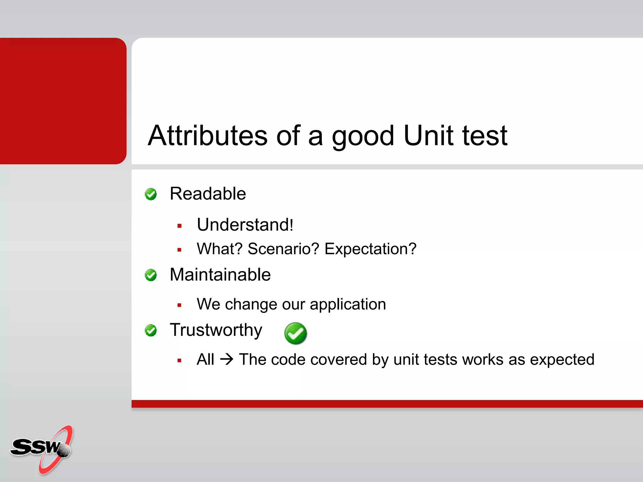 Readable
 Understand!
 What? Scenario? Expectation?
Maintainable
 We change our application
Trustworthy
 All  The code covered by unit tests works as expected
Attributes of a good Unit test
 