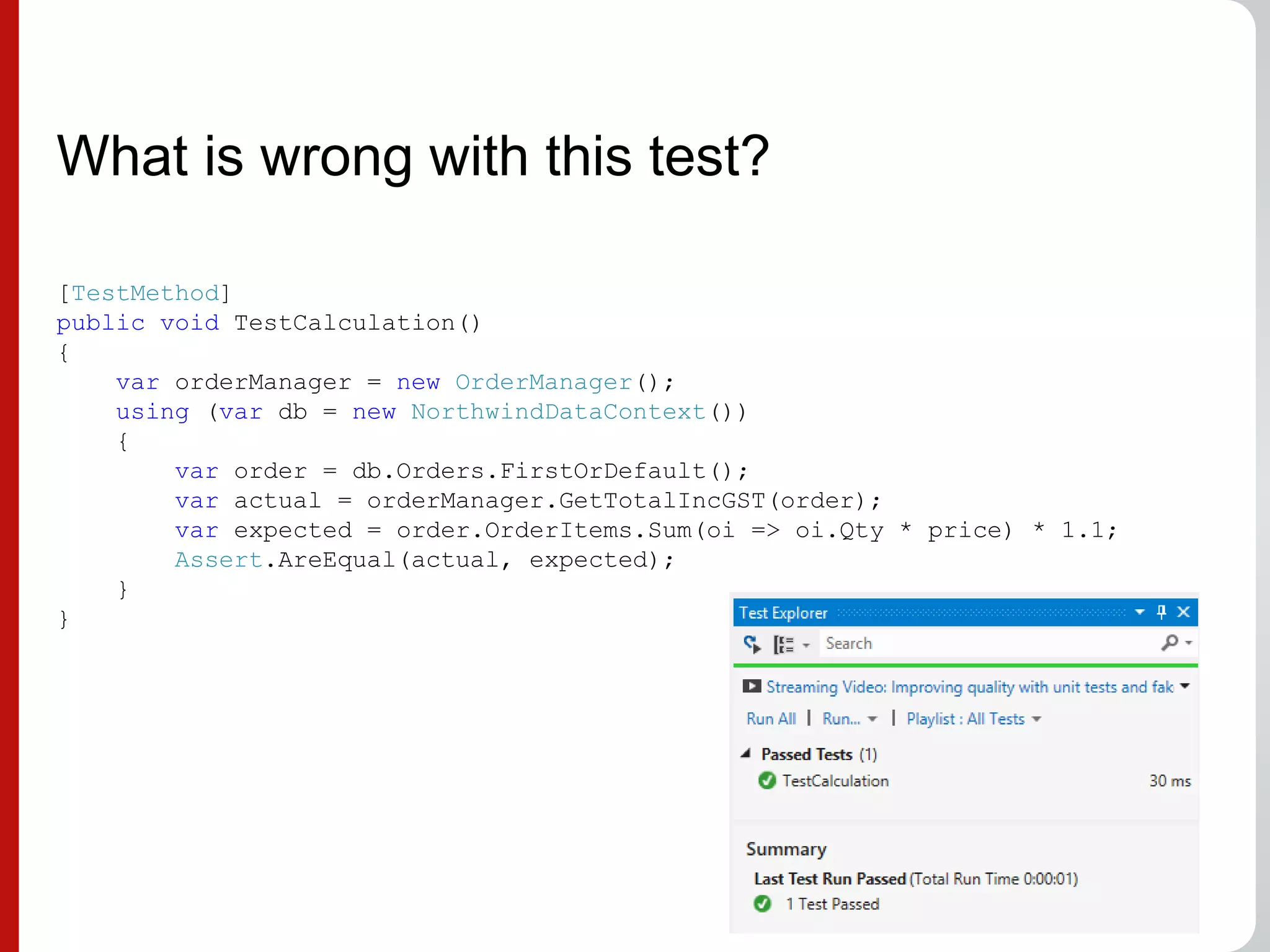 What is wrong with this test?
[TestMethod]
public void TestCalculation()
{
var orderManager = new OrderManager();
using (var db = new NorthwindDataContext())
{
var order = db.Orders.FirstOrDefault();
var actual = orderManager.GetTotalIncGST(order);
var expected = order.OrderItems.Sum(oi => oi.Qty * price) * 1.1;
Assert.AreEqual(actual, expected);
}
}
 