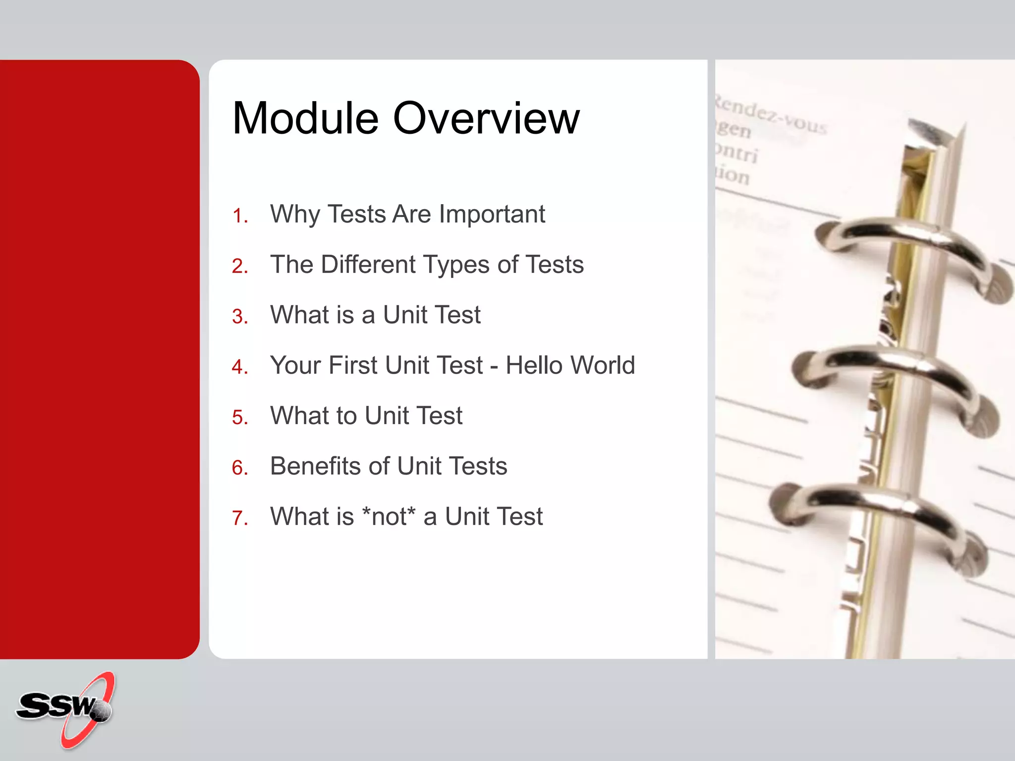 Module Overview
1. Why Tests Are Important
2. The Different Types of Tests
3. What is a Unit Test
4. Your First Unit Test - Hello World
5. What to Unit Test
6. Benefits of Unit Tests
7. What is *not* a Unit Test
 