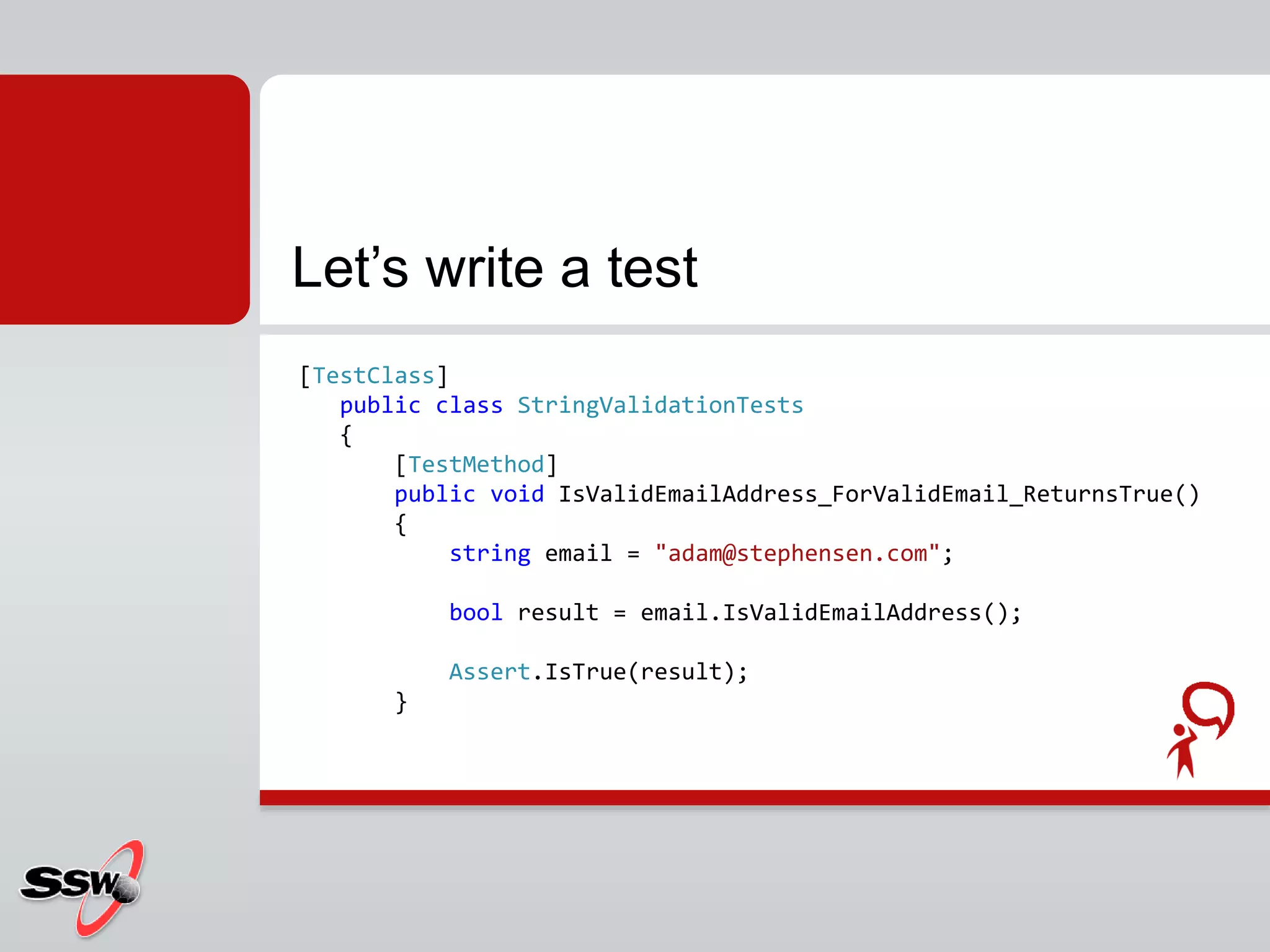 [TestClass]
public class StringValidationTests
{
[TestMethod]
public void IsValidEmailAddress_ForValidEmail_ReturnsTrue()
{
string email = "adam@stephensen.com";
bool result = email.IsValidEmailAddress();
Assert.IsTrue(result);
}
Let’s write a test
 