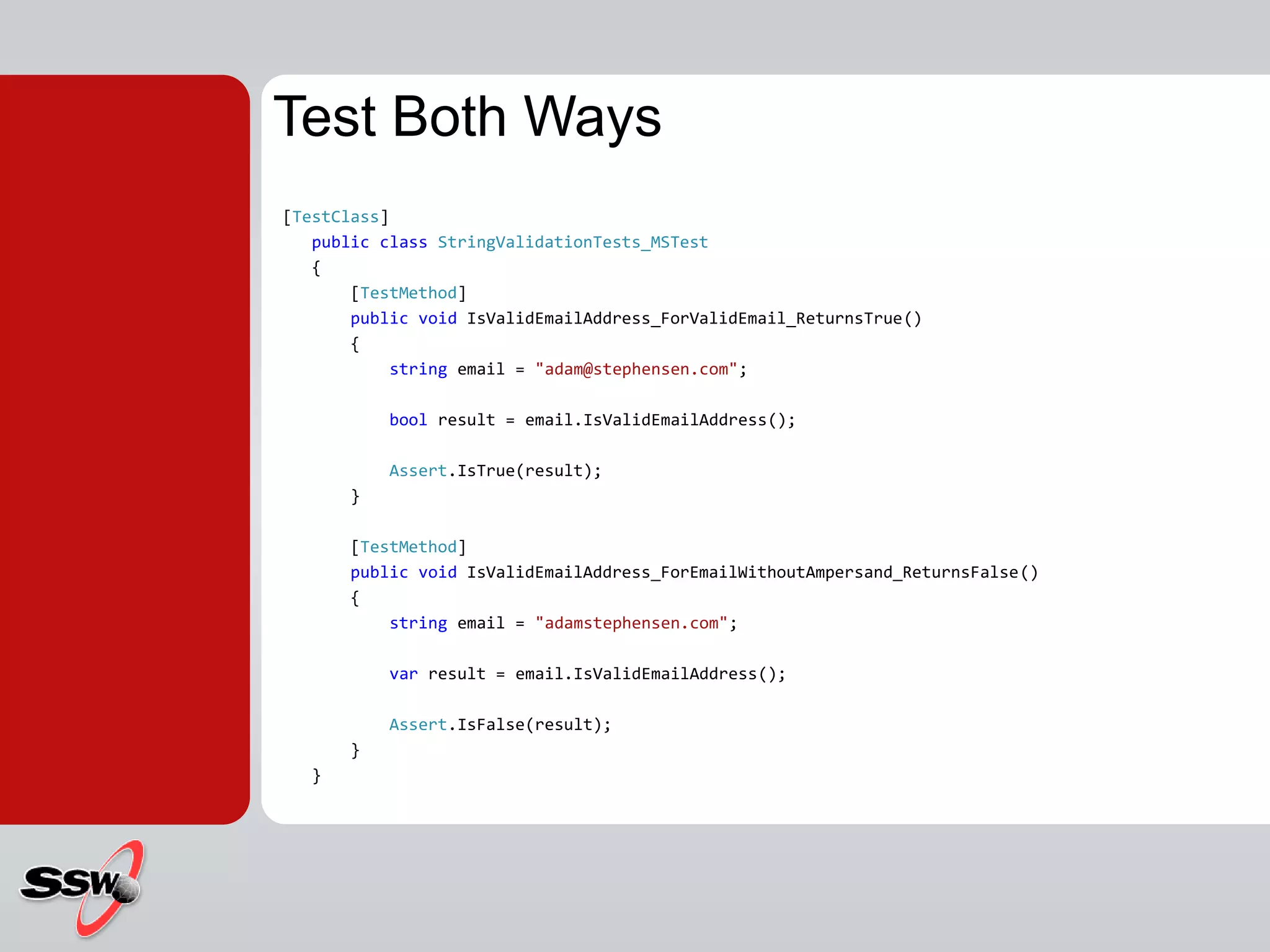 [TestClass]
public class StringValidationTests_MSTest
{
[TestMethod]
public void IsValidEmailAddress_ForValidEmail_ReturnsTrue()
{
string email = "adam@stephensen.com";
bool result = email.IsValidEmailAddress();
Assert.IsTrue(result);
}
[TestMethod]
public void IsValidEmailAddress_ForEmailWithoutAmpersand_ReturnsFalse()
{
string email = "adamstephensen.com";
var result = email.IsValidEmailAddress();
Assert.IsFalse(result);
}
}
Test Both Ways
 