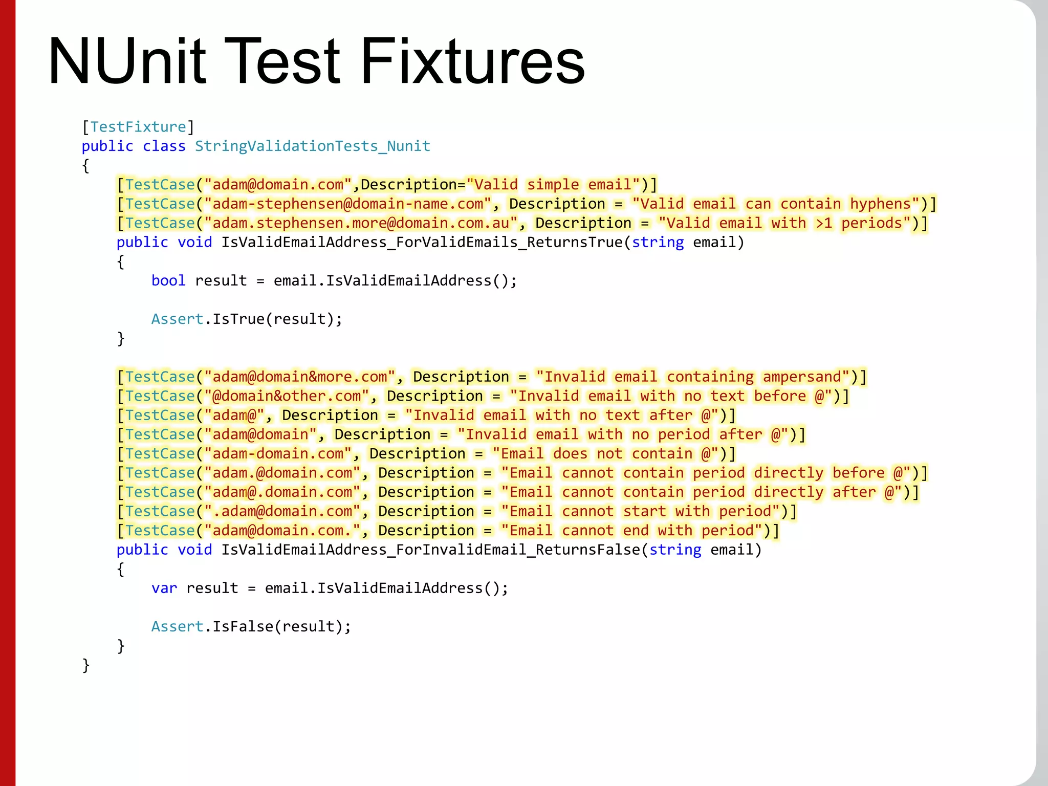 NUnit Test Fixtures
[TestFixture]
public class StringValidationTests_Nunit
{
[TestCase("adam@domain.com",Description="Valid simple email")]
[TestCase("adam-stephensen@domain-name.com", Description = "Valid email can contain hyphens")]
[TestCase("adam.stephensen.more@domain.com.au", Description = "Valid email with >1 periods")]
public void IsValidEmailAddress_ForValidEmails_ReturnsTrue(string email)
{
bool result = email.IsValidEmailAddress();
Assert.IsTrue(result);
}
[TestCase("adam@domain&more.com", Description = "Invalid email containing ampersand")]
[TestCase("@domain&other.com", Description = "Invalid email with no text before @")]
[TestCase("adam@", Description = "Invalid email with no text after @")]
[TestCase("adam@domain", Description = "Invalid email with no period after @")]
[TestCase("adam-domain.com", Description = "Email does not contain @")]
[TestCase("adam.@domain.com", Description = "Email cannot contain period directly before @")]
[TestCase("adam@.domain.com", Description = "Email cannot contain period directly after @")]
[TestCase(".adam@domain.com", Description = "Email cannot start with period")]
[TestCase("adam@domain.com.", Description = "Email cannot end with period")]
public void IsValidEmailAddress_ForInvalidEmail_ReturnsFalse(string email)
{
var result = email.IsValidEmailAddress();
Assert.IsFalse(result);
}
}
 