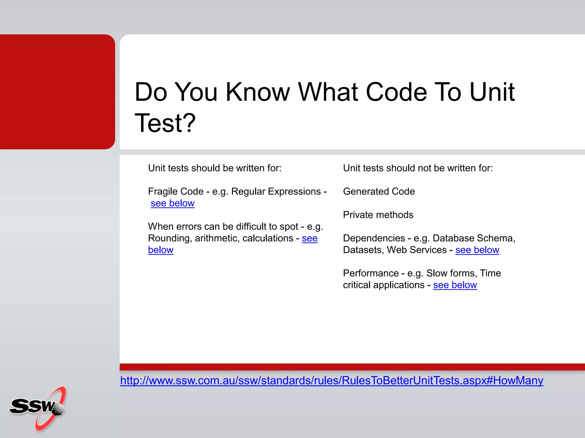 Do You Know What Code To Unit
Test?
Unit tests should be written for:
Fragile Code - e.g. Regular Expressions -
see below
When errors can be difficult to spot - e.g.
Rounding, arithmetic, calculations - see
below
Unit tests should not be written for:
Generated Code
Private methods
Dependencies - e.g. Database Schema,
Datasets, Web Services - see below
Performance - e.g. Slow forms, Time
critical applications - see below
http://www.ssw.com.au/ssw/standards/rules/RulesToBetterUnitTests.aspx#HowMany
 