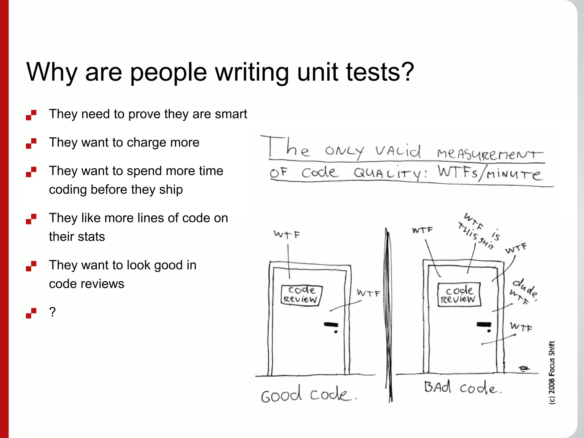 Why are people writing unit tests?
 They need to prove they are smart
 They want to charge more
 They want to spend more time
coding before they ship
 They like more lines of code on
their stats
 They want to look good in
code reviews
 ?
 