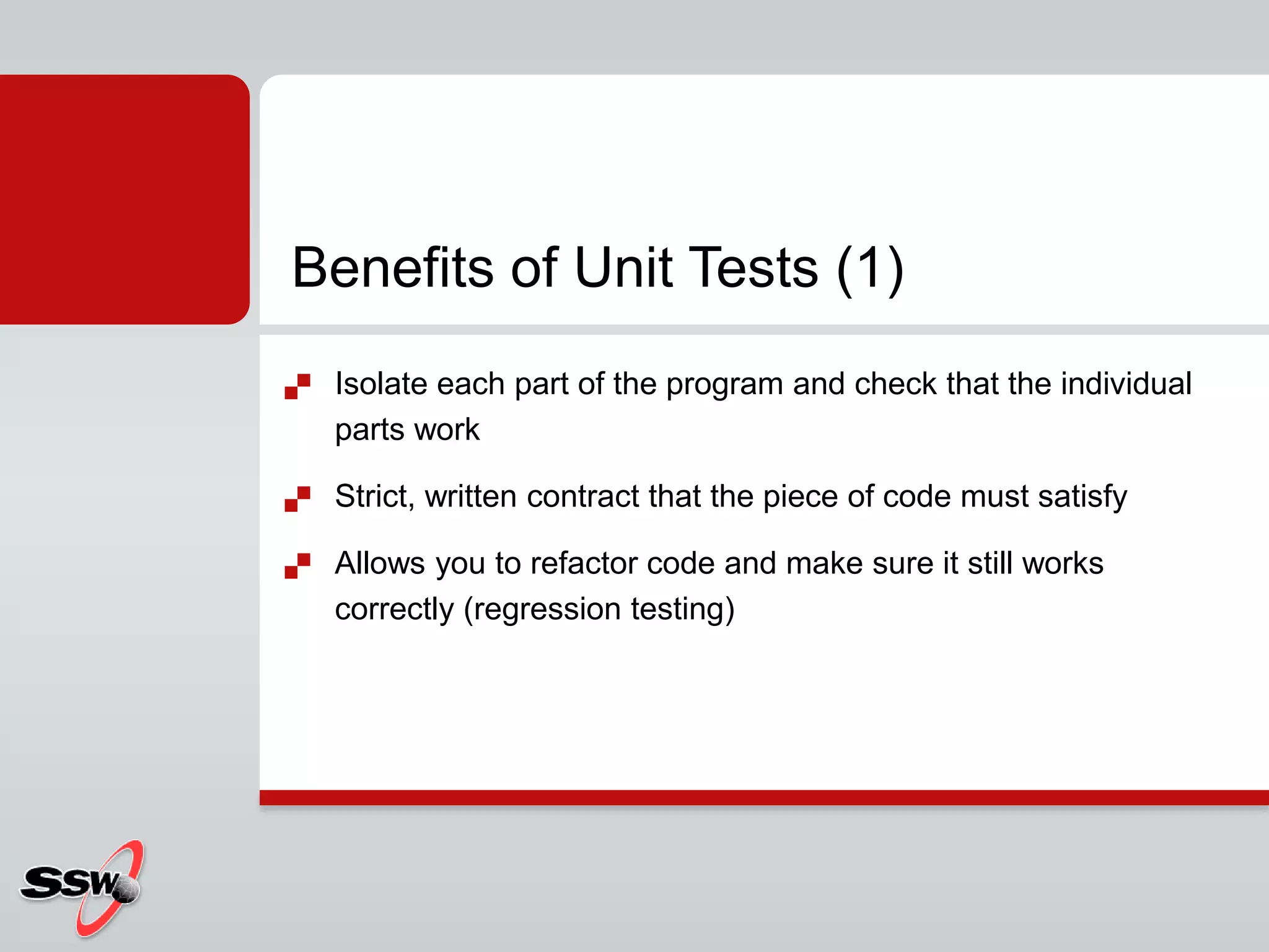  Isolate each part of the program and check that the individual
parts work
 Strict, written contract that the piece of code must satisfy
 Allows you to refactor code and make sure it still works
correctly (regression testing)
Benefits of Unit Tests (1)
 