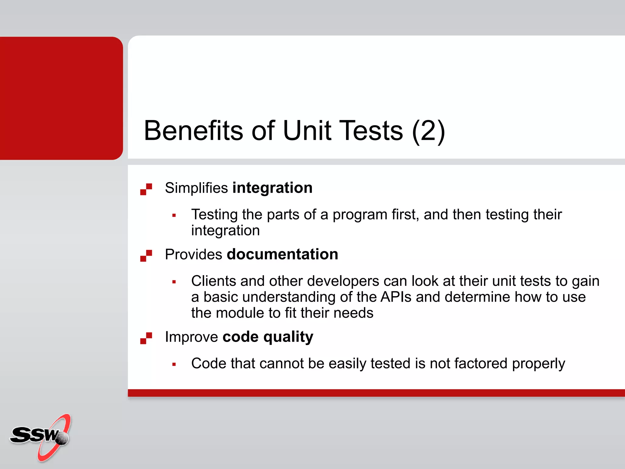  Simplifies integration
 Testing the parts of a program first, and then testing their
integration
 Provides documentation
 Clients and other developers can look at their unit tests to gain
a basic understanding of the APIs and determine how to use
the module to fit their needs
 Improve code quality
 Code that cannot be easily tested is not factored properly
Benefits of Unit Tests (2)
 