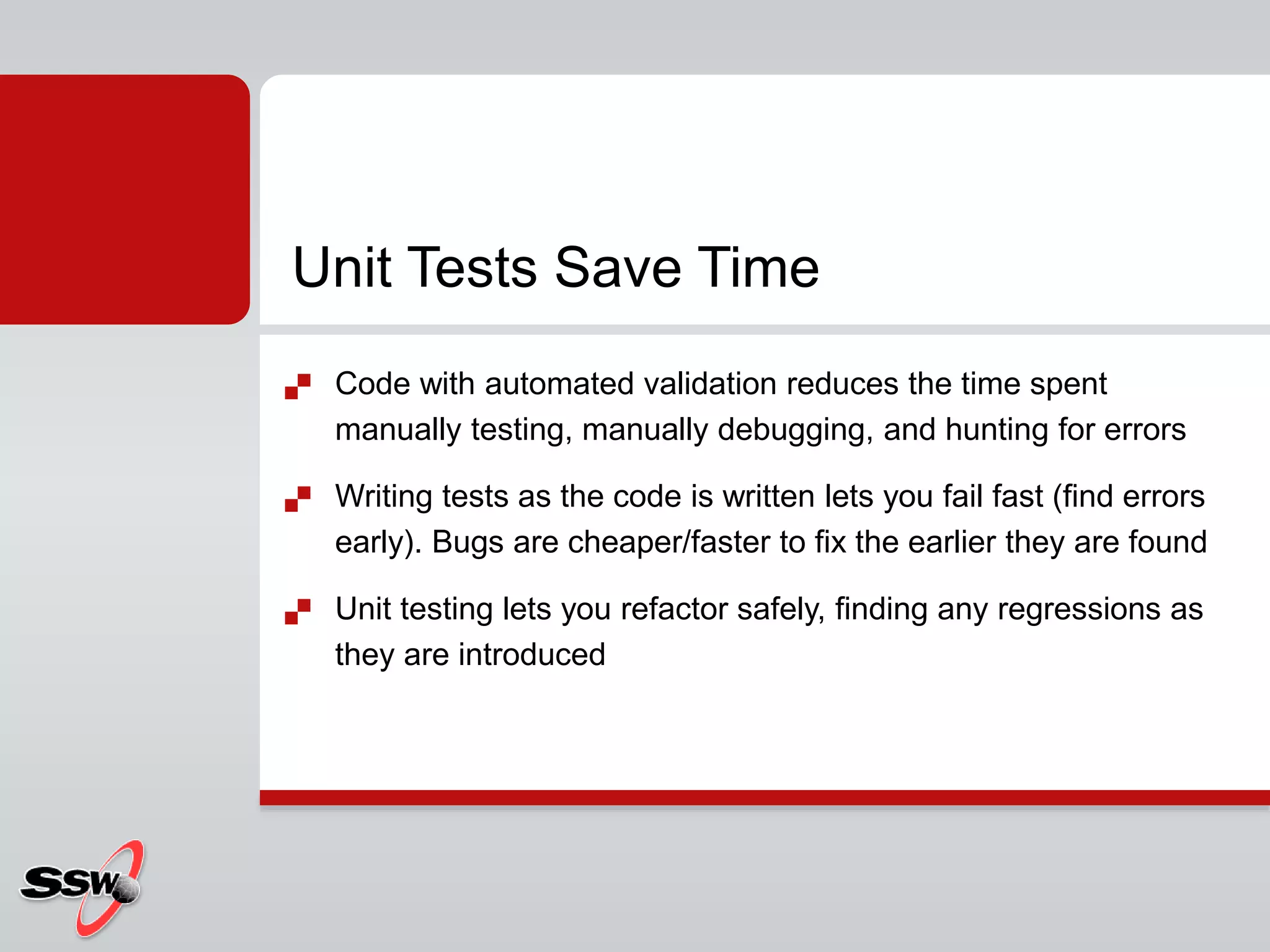  Code with automated validation reduces the time spent
manually testing, manually debugging, and hunting for errors
 Writing tests as the code is written lets you fail fast (find errors
early). Bugs are cheaper/faster to fix the earlier they are found
 Unit testing lets you refactor safely, finding any regressions as
they are introduced
Unit Tests Save Time
 