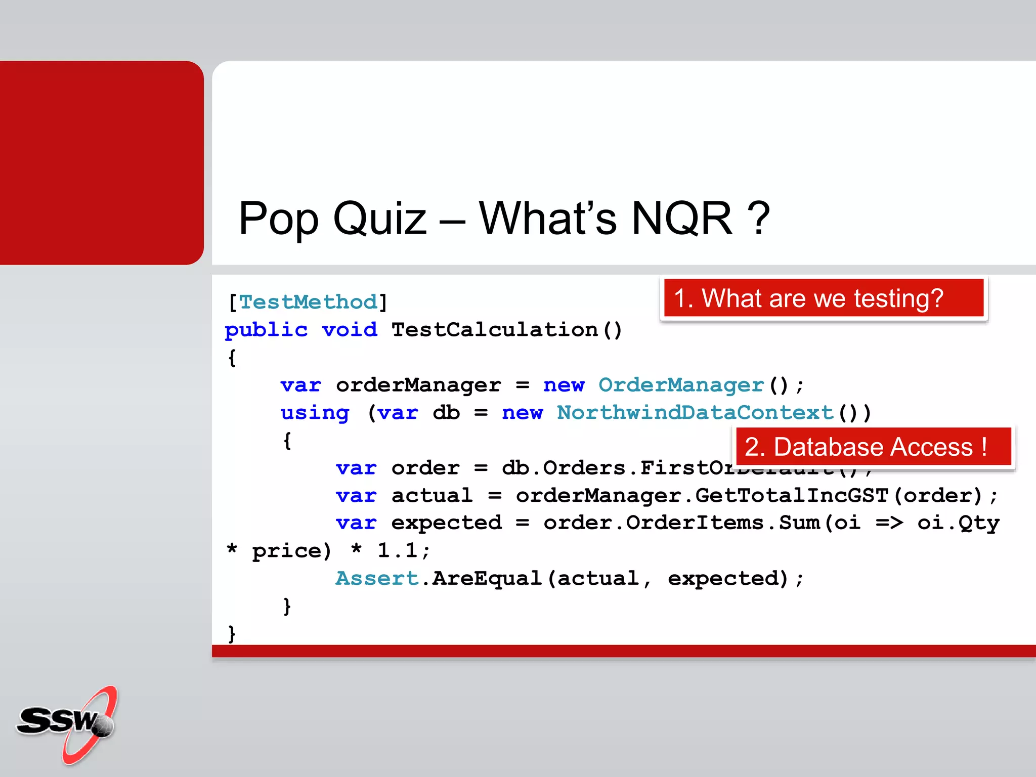 Pop Quiz – What’s NQR ?
[TestMethod]
public void TestCalculation()
{
var orderManager = new OrderManager();
using (var db = new NorthwindDataContext())
{
var order = db.Orders.FirstOrDefault();
var actual = orderManager.GetTotalIncGST(order);
var expected = order.OrderItems.Sum(oi => oi.Qty
* price) * 1.1;
Assert.AreEqual(actual, expected);
}
}
1. What are we testing?
2. Database Access !
 