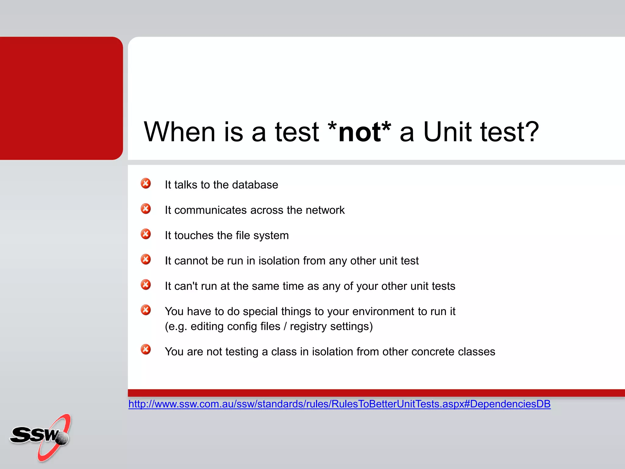 It talks to the database
It communicates across the network
It touches the file system
It cannot be run in isolation from any other unit test
It can't run at the same time as any of your other unit tests
You have to do special things to your environment to run it
(e.g. editing config files / registry settings)
You are not testing a class in isolation from other concrete classes
When is a test *not* a Unit test?
http://www.ssw.com.au/ssw/standards/rules/RulesToBetterUnitTests.aspx#DependenciesDB
 