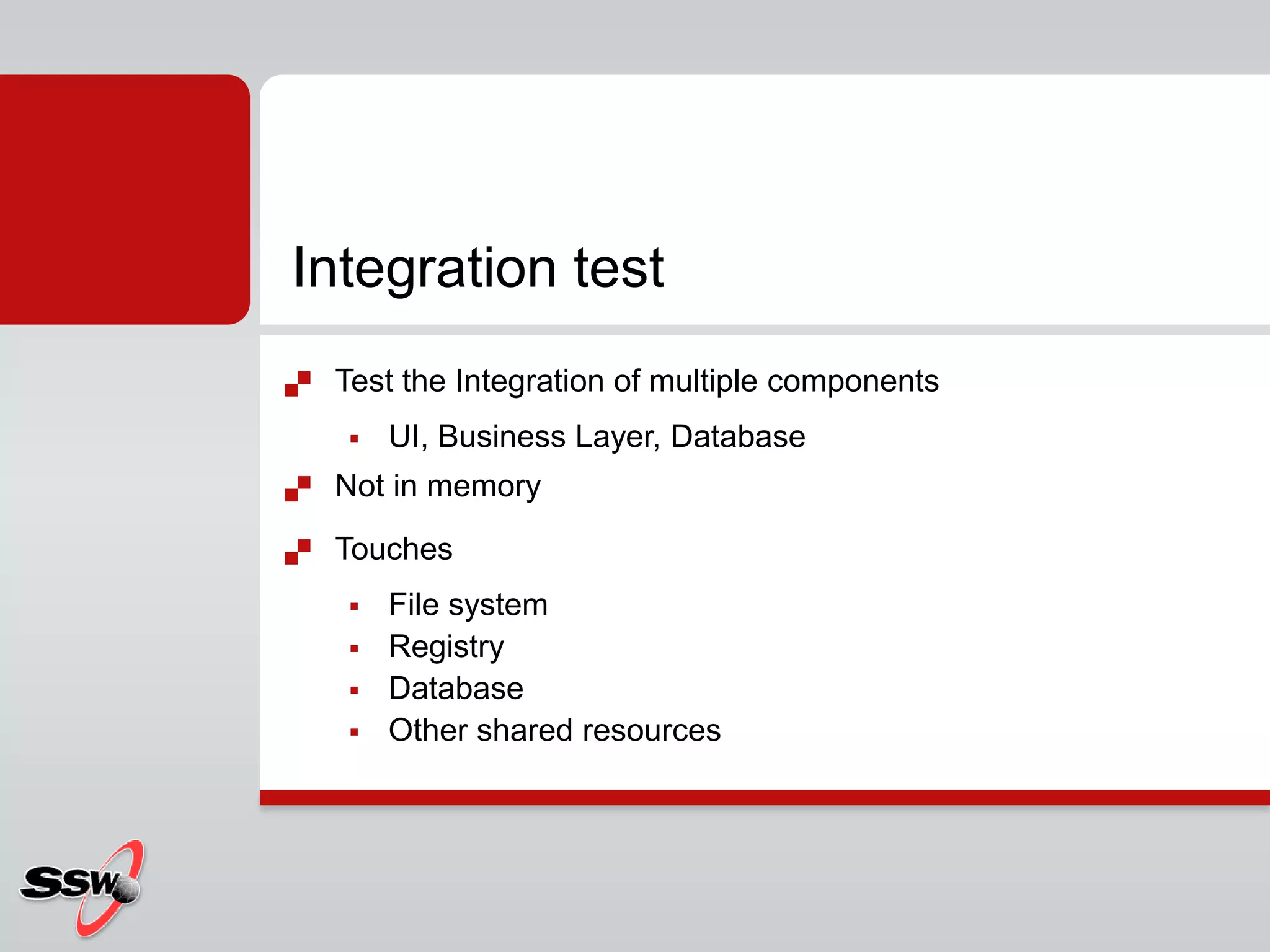  Test the Integration of multiple components
 UI, Business Layer, Database
 Not in memory
 Touches
 File system
 Registry
 Database
 Other shared resources
Integration test
 