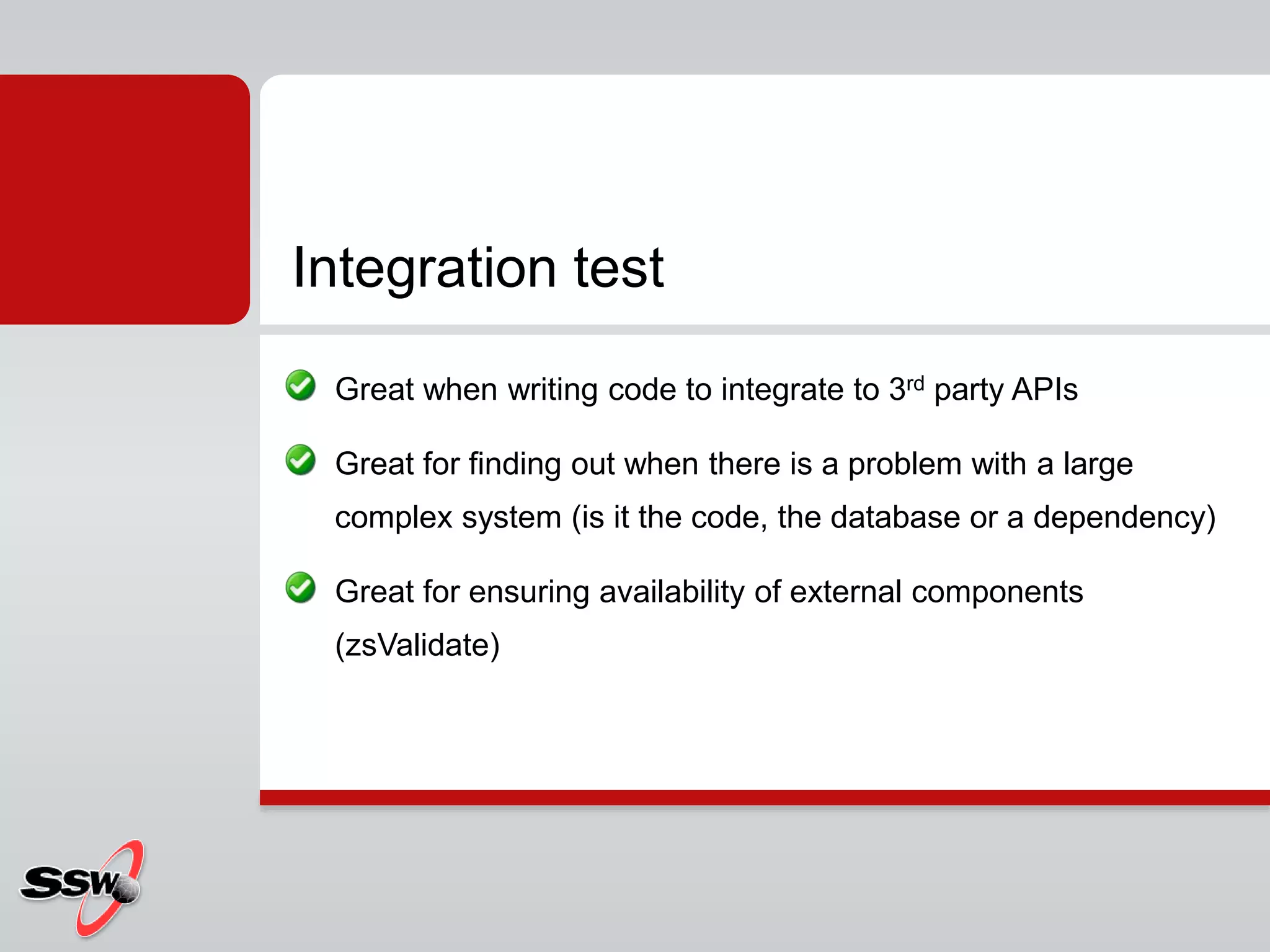 Great when writing code to integrate to 3rd party APIs
Great for finding out when there is a problem with a large
complex system (is it the code, the database or a dependency)
Great for ensuring availability of external components
(zsValidate)
Integration test
 
