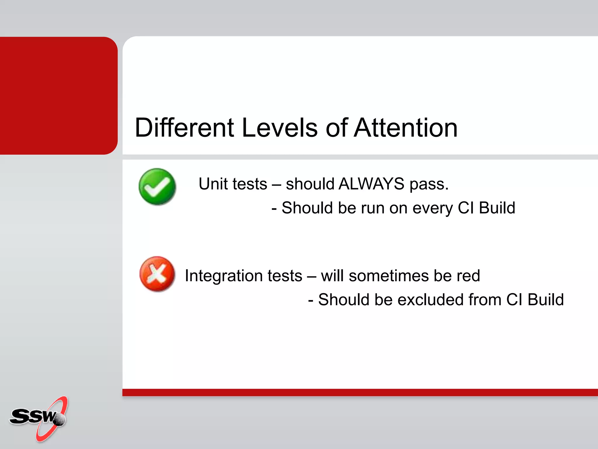 Different Levels of Attention
Unit tests – should ALWAYS pass.
- Should be run on every CI Build
Integration tests – will sometimes be red
- Should be excluded from CI Build
 