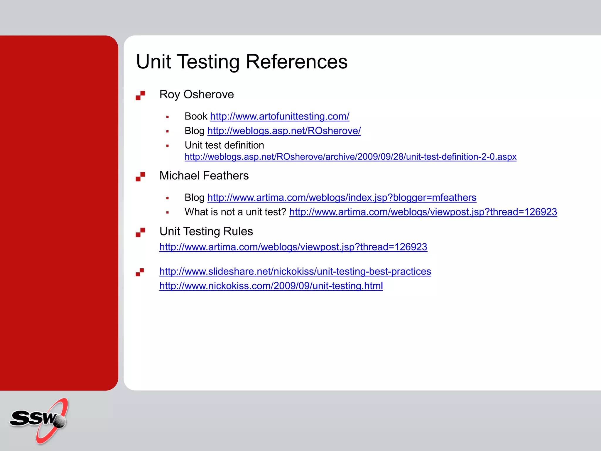 Unit Testing References
 Roy Osherove
 Book http://www.artofunittesting.com/
 Blog http://weblogs.asp.net/ROsherove/
 Unit test definition
http://weblogs.asp.net/ROsherove/archive/2009/09/28/unit-test-definition-2-0.aspx
 Michael Feathers
 Blog http://www.artima.com/weblogs/index.jsp?blogger=mfeathers
 What is not a unit test? http://www.artima.com/weblogs/viewpost.jsp?thread=126923
 Unit Testing Rules
http://www.artima.com/weblogs/viewpost.jsp?thread=126923
 http://www.slideshare.net/nickokiss/unit-testing-best-practices
http://www.nickokiss.com/2009/09/unit-testing.html
 